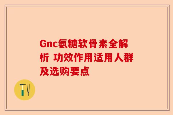 Gnc氨糖软骨素全解析 功效作用适用人群及选购要点
