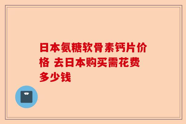日本氨糖软骨素钙片价格 去日本购买需花费多少钱
