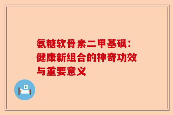氨糖软骨素二甲基砜：健康新组合的神奇功效与重要意义
