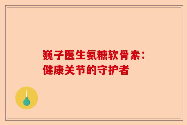 巍子医生氨糖软骨素：健康关节的守护者