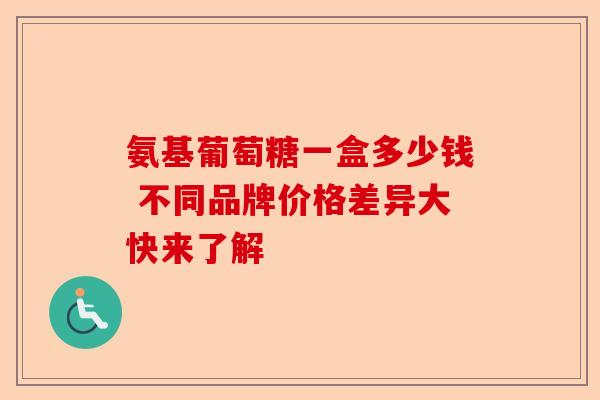 氨基葡萄糖一盒多少钱 不同品牌价格差异大快来了解