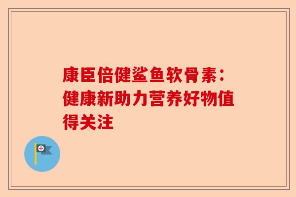 康臣倍健鲨鱼软骨素：健康新助力营养好物值得关注