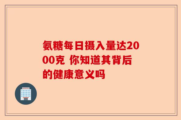 氨糖每日摄入量达2000克 你知道其背后的健康意义吗