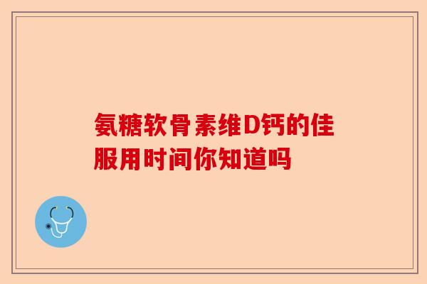氨糖软骨素维D钙的佳服用时间你知道吗