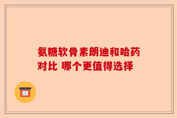 氨糖软骨素朗迪和哈药对比 哪个更值得选择