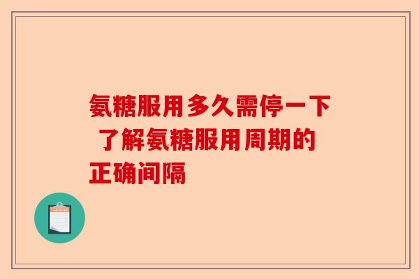 氨糖服用多久需停一下 了解氨糖服用周期的正确间隔