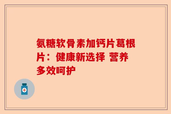 氨糖软骨素加钙片葛根片：健康新选择 营养多效呵护