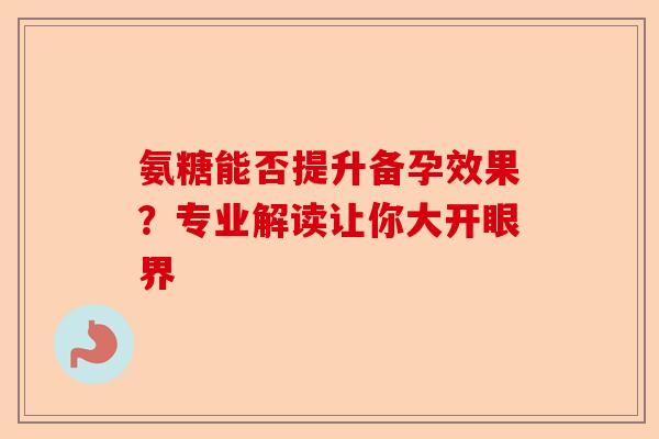 氨糖能否提升备孕效果？专业解读让你大开眼界