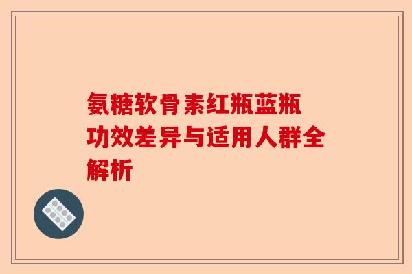 氨糖软骨素红瓶蓝瓶 功效差异与适用人群全解析