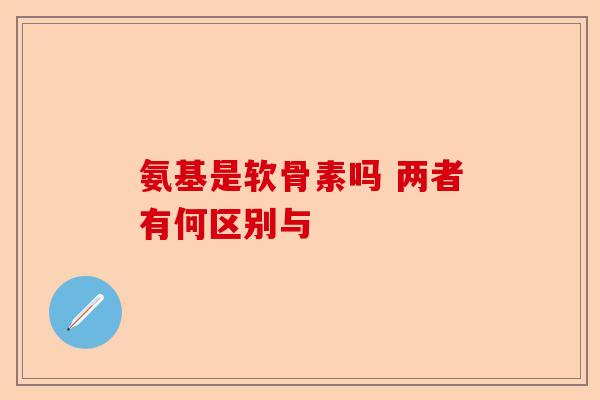 氨基是软骨素吗 两者有何区别与