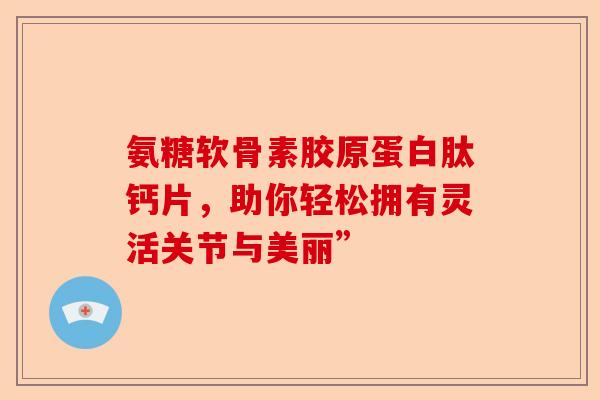 氨糖软骨素胶原蛋白肽钙片，助你轻松拥有灵活关节与美丽”