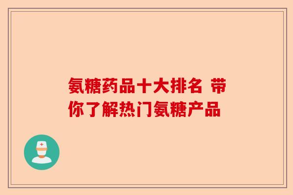 氨糖药品十大排名 带你了解热门氨糖产品