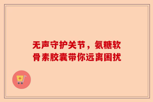 无声守护关节，氨糖软骨素胶囊带你远离困扰