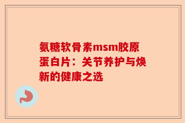 氨糖软骨素msm胶原蛋白片：关节养护与焕新的健康之选