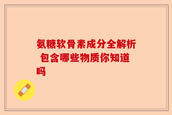 氨糖软骨素成分全解析 包含哪些物质你知道吗