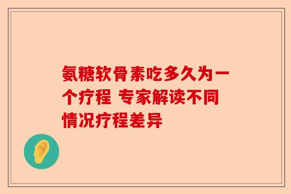 氨糖软骨素吃多久为一个疗程 专家解读不同情况疗程差异