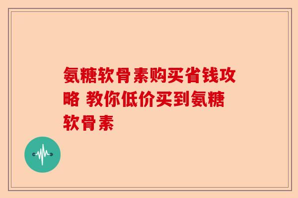 氨糖软骨素购买省钱攻略 教你低价买到氨糖软骨素