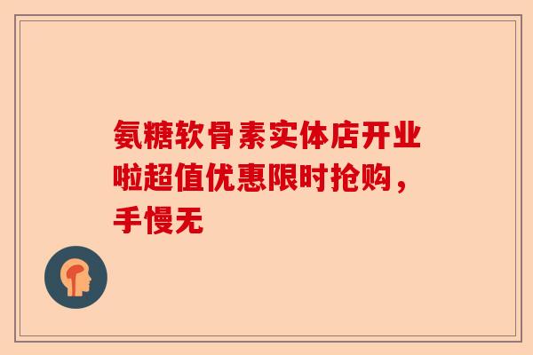 氨糖软骨素实体店开业啦超值优惠限时抢购，手慢无