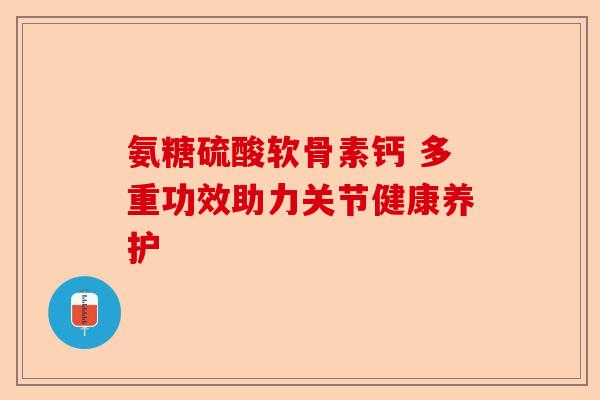 氨糖硫酸软骨素钙 多重功效助力关节健康养护