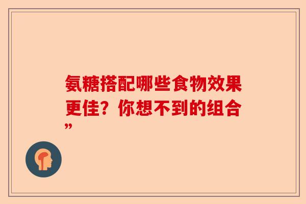 氨糖搭配哪些食物效果更佳？你想不到的组合”