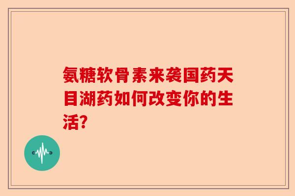氨糖软骨素来袭国药天目湖药如何改变你的生活？
