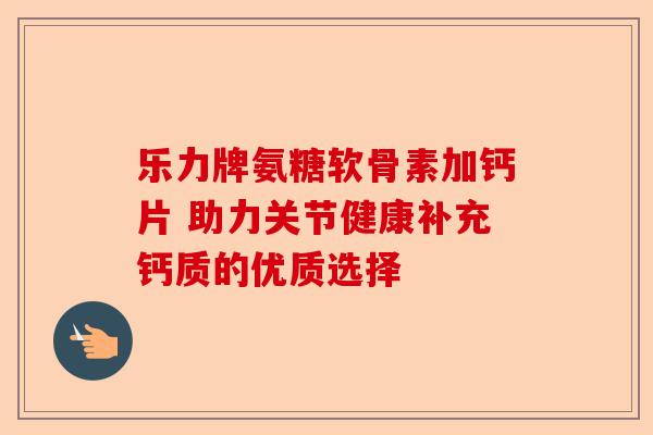 乐力牌氨糖软骨素加钙片 助力关节健康补充钙质的优质选择