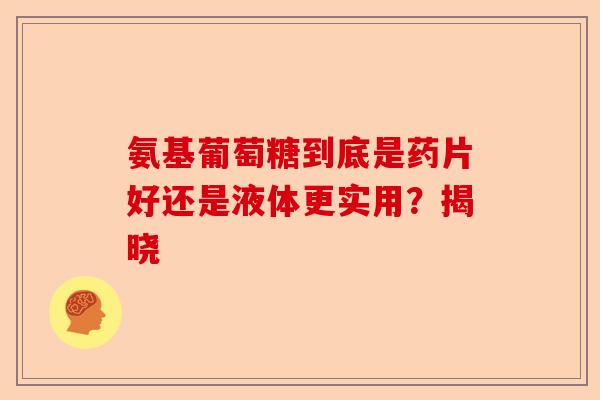 氨基葡萄糖到底是药片好还是液体更实用？揭晓