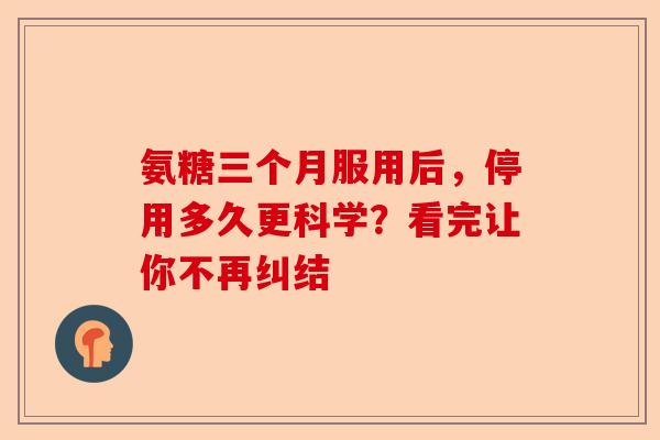 氨糖三个月服用后，停用多久更科学？看完让你不再纠结