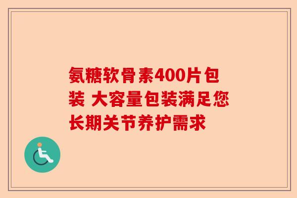 氨糖软骨素400片包装 大容量包装满足您长期关节养护需求