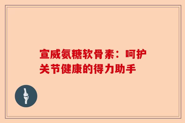 宣威氨糖软骨素：呵护关节健康的得力助手