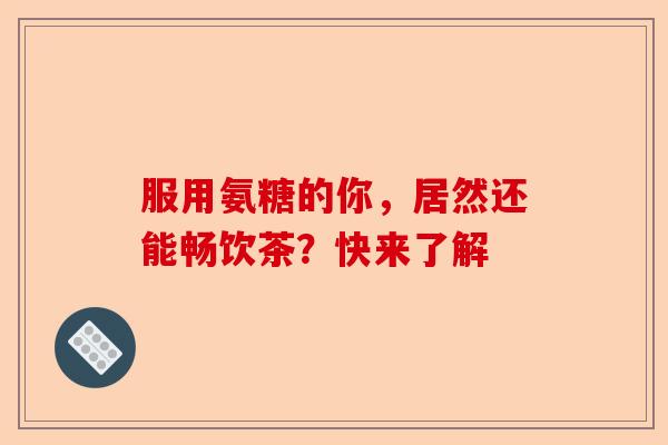 服用氨糖的你，居然还能畅饮茶？快来了解