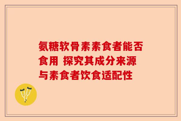 氨糖软骨素素食者能否食用 探究其成分来源与素食者饮食适配性