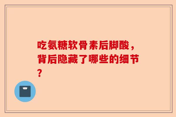 吃氨糖软骨素后脚酸，背后隐藏了哪些的细节？
