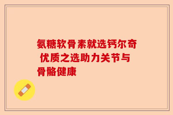 氨糖软骨素就选钙尔奇 优质之选助力关节与骨骼健康
