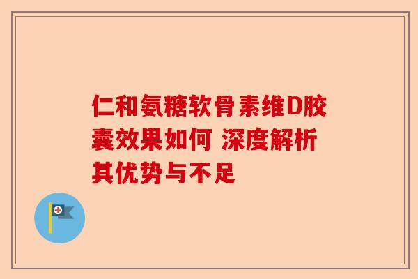 仁和氨糖软骨素维D胶囊效果如何 深度解析其优势与不足