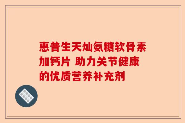 惠普生天灿氨糖软骨素加钙片 助力关节健康的优质营养补充剂