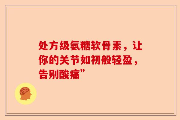 处方级氨糖软骨素，让你的关节如初般轻盈，告别酸痛”