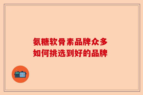 氨糖软骨素品牌众多 如何挑选到好的品牌