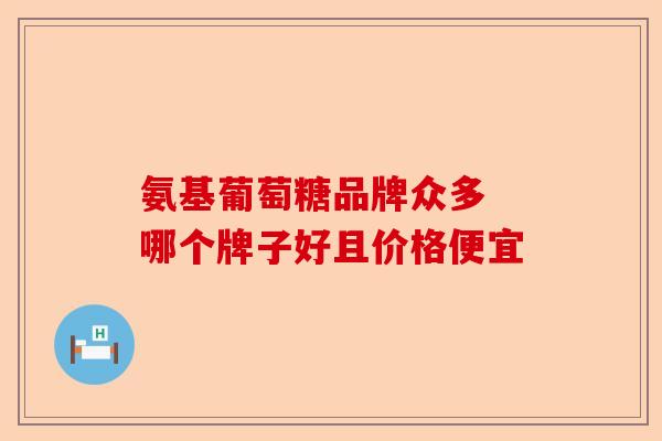 氨基葡萄糖品牌众多 哪个牌子好且价格便宜