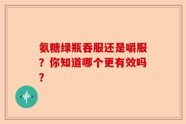 氨糖绿瓶吞服还是嚼服？你知道哪个更有效吗？