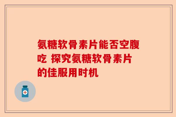 氨糖软骨素片能否空腹吃 探究氨糖软骨素片的佳服用时机