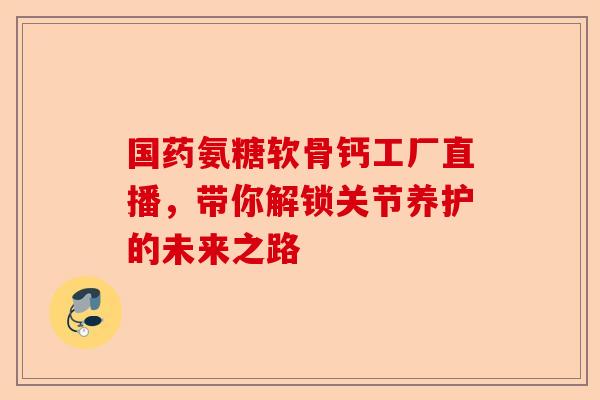 国药氨糖软骨钙工厂直播，带你解锁关节养护的未来之路