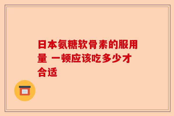 日本氨糖软骨素的服用量 一顿应该吃多少才合适