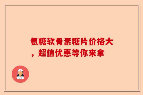 氨糖软骨素糖片价格大，超值优惠等你来拿