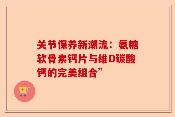 关节保养新潮流：氨糖软骨素钙片与维D碳酸钙的完美组合”