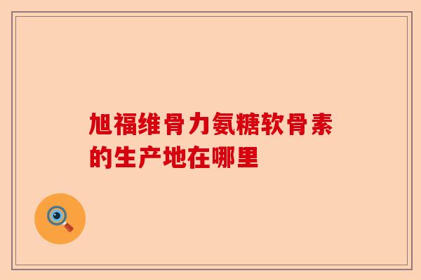 旭福维骨力氨糖软骨素的生产地在哪里