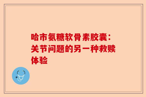 哈市氨糖软骨素胶囊：关节问题的另一种救赎体验