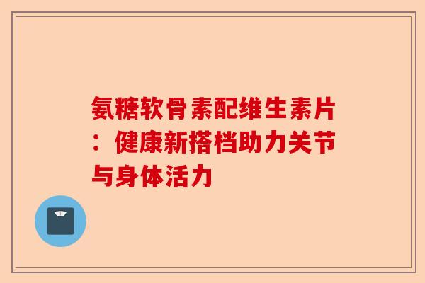 氨糖软骨素配维生素片：健康新搭档助力关节与身体活力