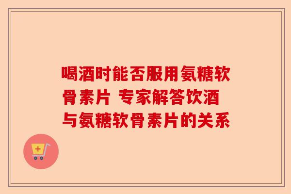 喝酒时能否服用氨糖软骨素片 专家解答饮酒与氨糖软骨素片的关系