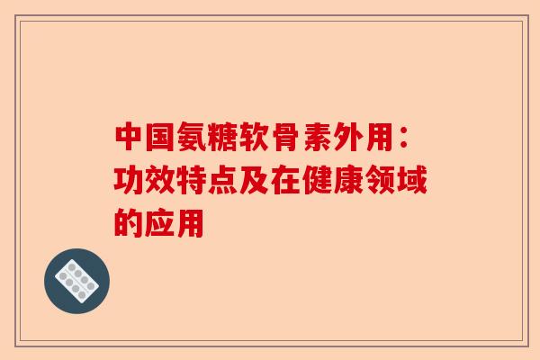 中国氨糖软骨素外用：功效特点及在健康领域的应用